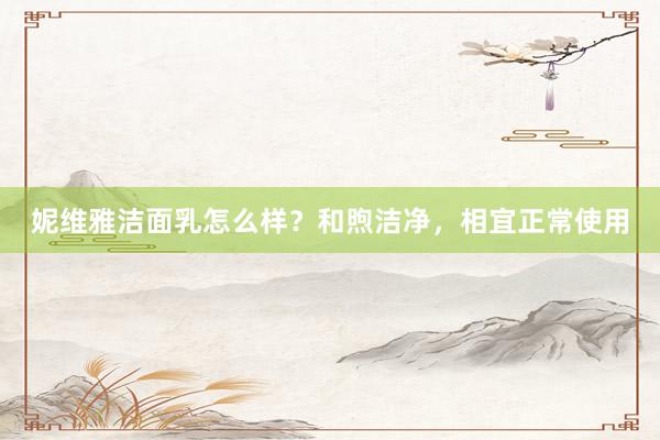妮维雅洁面乳怎么样？和煦洁净，相宜正常使用