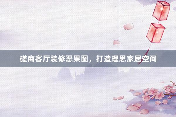磋商客厅装修恶果图，打造理思家居空间